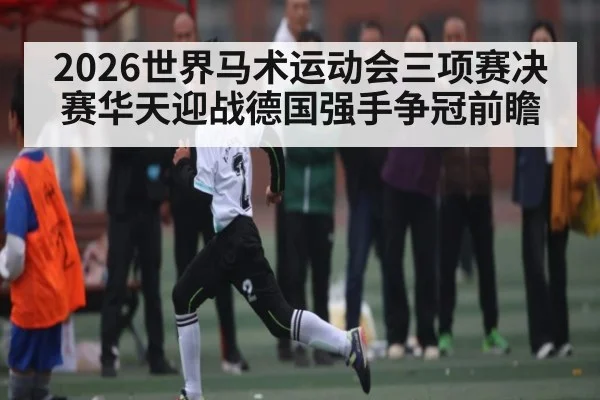 2026世界马术运动会三项赛决赛华天迎战德国强手争冠前瞻