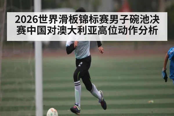 2026世界滑板锦标赛男子碗池决赛中国对澳大利亚高位动作分析