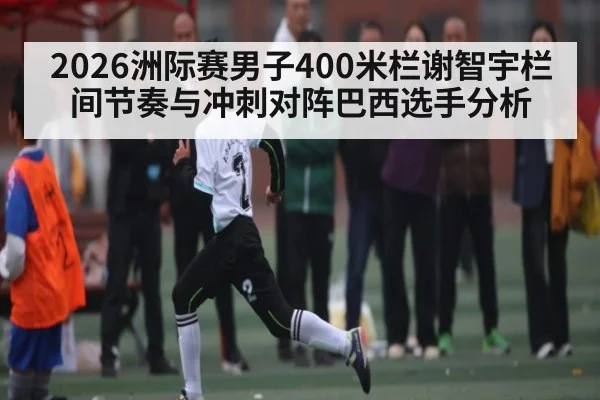 2026洲际赛男子400米栏谢智宇栏间节奏与冲刺对阵巴西选手分析 - kaiyun